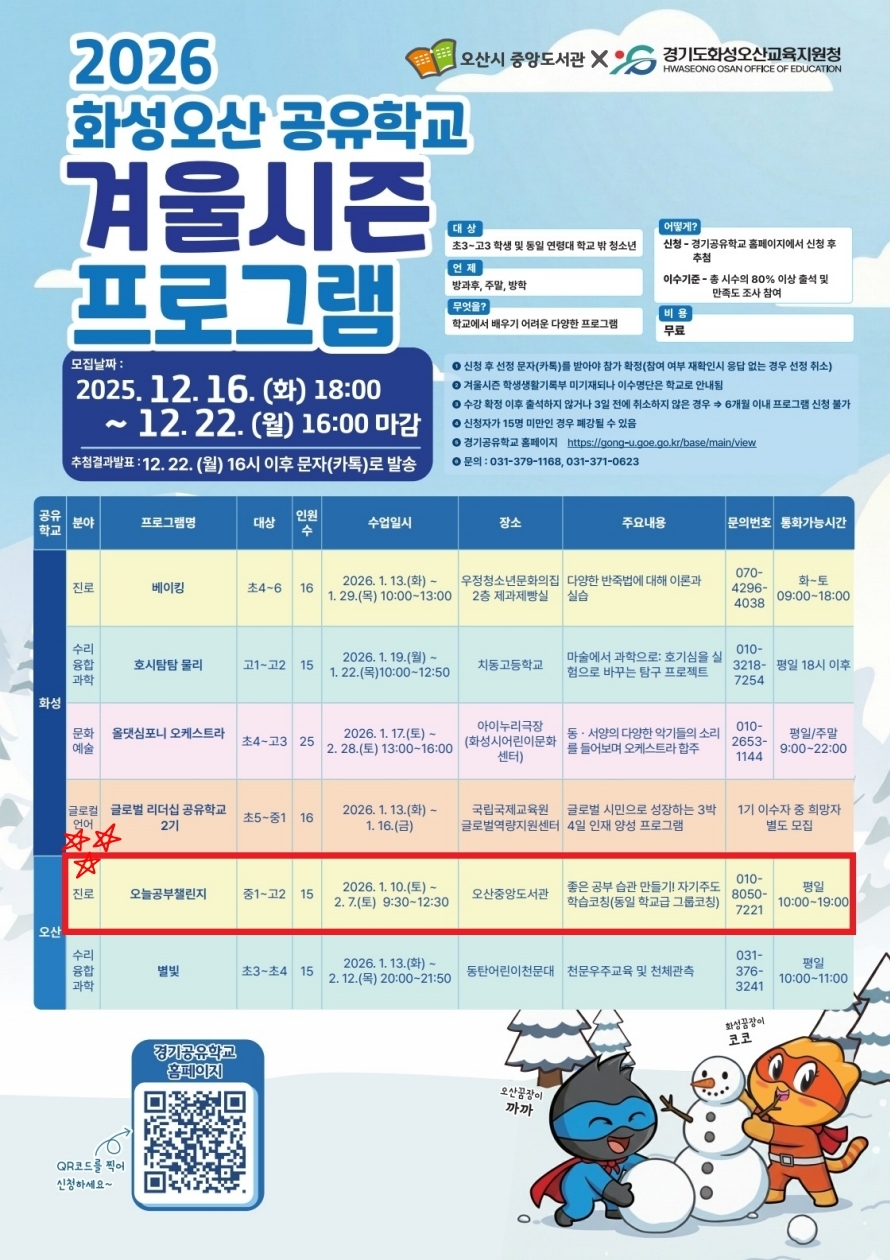 📣 오산공부챌린지 모집 안내 (공유학교 겨울시즌)  겨울방학, 공부 루틴 같이 잡아볼 사람? ⛄📚 오산중앙도서관에서 진행되는 경기공유학교 겨울시즌 프로그램(오산공부챌린지) 참가자 모집해요!  모집: 2025. 12. 16.(화) 18:00 ~ 12. 22.(월) 16:00  발표(추첨): 12. 22.(월) 16시 이후 문자(카톡) 안내  대상: 중1~고2 / 15명  일시: 2026. 1. 10.(토) ~ 2. 7.(토) 09:30~12:30  장소: 오산중앙도서관  내용: 자기주도학습 그룹코칭(공부 습관 만들기) / 무료  ✅ 신청: 경기공유학교 홈페이지 → 교육디지털원패스 로그인 → 프로그램 신청 → 화성/오산 선택 https://gong-u.goe.go.kr/base/main/view  📌 겨울독서문화예술학교 프로그램도 도서관에서 함께 운영(및 안내) 예정이니, 겨울방학 알차게 챙겨가요✨  문의: 010-8050-7221(평일 10:00~19:00) / 031-379-1168, 031-371-0623 / 원패스 1600-7440(7번)