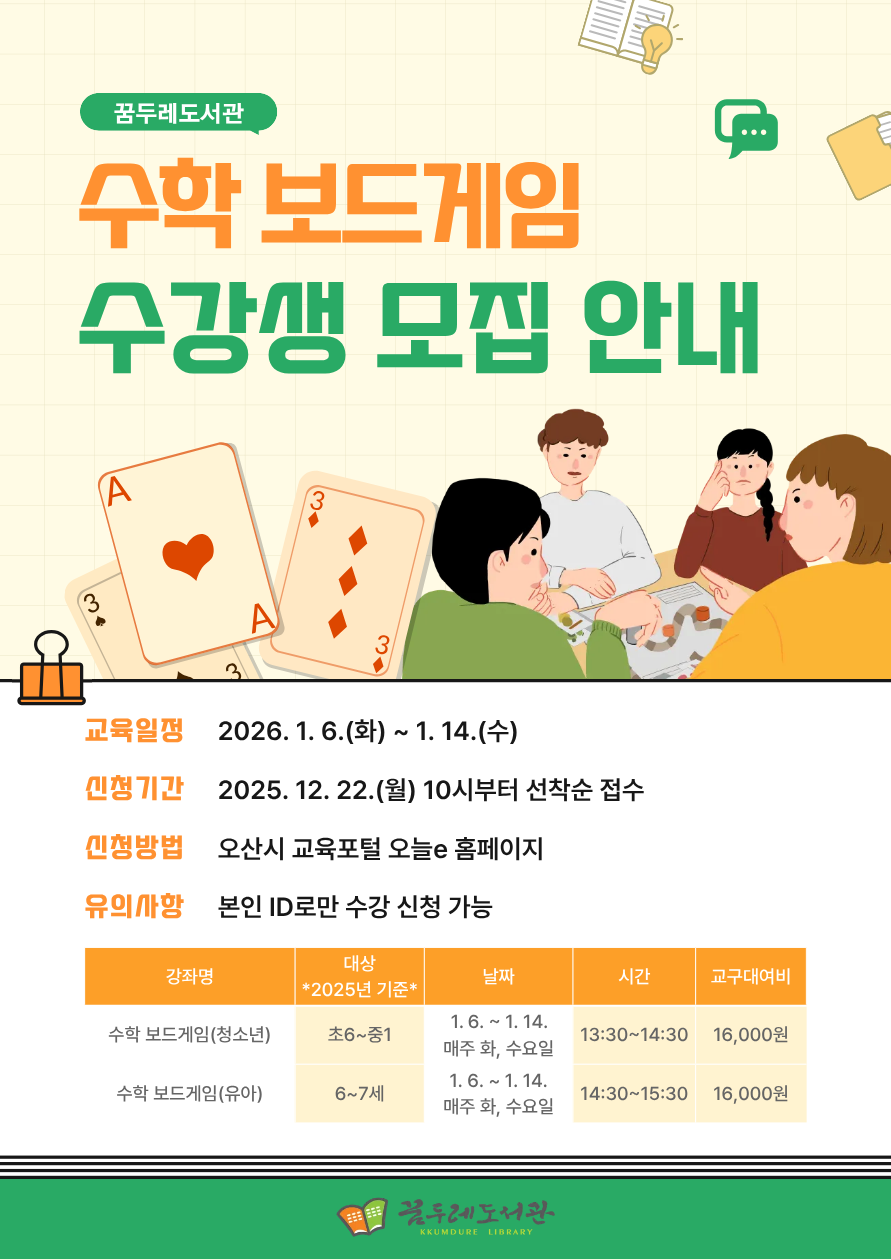 꿈두레도서관 「수학 보드게임」 수강생 모집 안내 수학이 어렵게 느껴진다면?
보드게임으로 즐겁게 수학을 배워보세요!

놀이 속 전략과 규칙을 따라가다 보면 자연스럽게 수학 개념을 이해하고,
사고력과 문제 해결 능력도 함께 키울 수 있습니다.

수학에 대한 부담은 줄이고, 재미는 더하는 특별한 수학 수업을 꿈두레도서관에서 만나보세요.
 

✔ 대상: 초등 6학년~중등 1학년 / 6~7세 *2025년 기준*
✔ 장소: 꿈두레도서관 어린이강좌실
✔ 교구대여비 : 16,000원

신청기간 : 12/22(월) 10시부터

▶신청바로가기(청소년)◀
▶신청바로가기(유아)◀